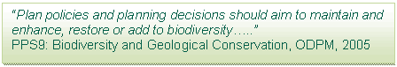 Text Box: “Plan policies and planning decisions should aim to maintain and enhance, restore or add to biodiversity…..”  PPS9: Biodiversity and Geological Conservation, ODPM, 2005  