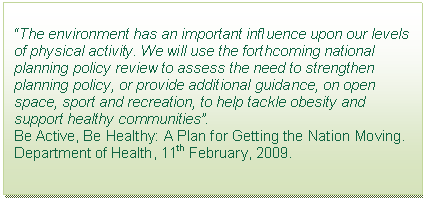 Text Box: “The environment has an important influence upon our levels of physical activity. We will use the forthcoming national planning policy review to assess the need to strengthen planning policy, or provide additional guidance, on open space, sport and recreation, to help tackle obesity and support healthy communities”.  Be Active, Be Healthy: A Plan for Getting the Nation Moving. Department of Health, 11th February, 2009.  