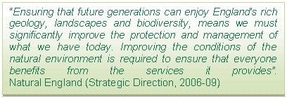 Text Box: “Ensuring that future generations can enjoy England’s rich geology, landscapes and biodiversity, means we must significantly improve the protection and management of what we have today. Improving the conditions of the natural environment is required to ensure that everyone benefits from the services it provides”.  Natural England (Strategic Direction, 2006-09)    