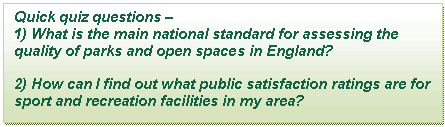 Text Box: Quick quiz questions –   1) What is the main national standard for assessing the quality of parks and open spaces in England?    2) How can I find out what public satisfaction ratings are for sport and recreation facilities in my area?    